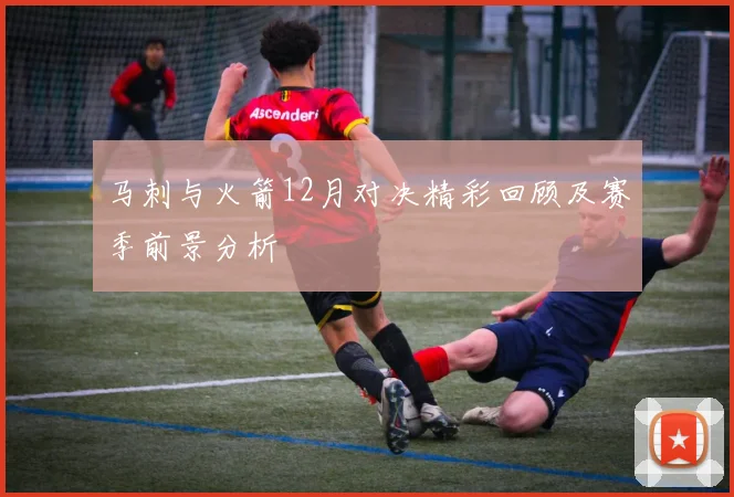 马刺与火箭12月对决精彩回顾及赛季前景分析