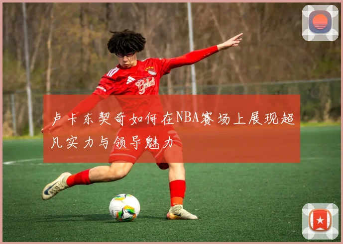 卢卡东契奇如何在NBA赛场上展现超凡实力与领导魅力