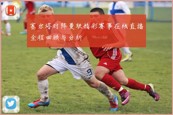 塞尔塔对阵曼联精彩赛事在线直播全程回顾与分析