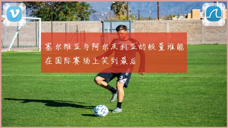 塞尔维亚与阿尔及利亚的较量谁能在国际赛场上笑到最后