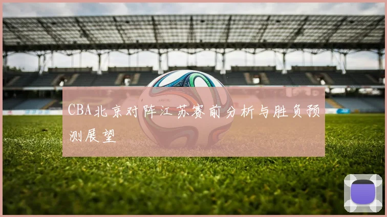 CBA北京对阵江苏赛前分析与胜负预测展望