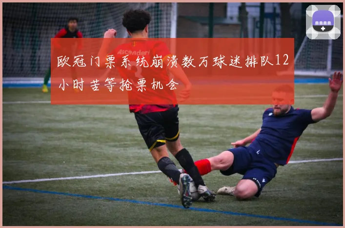 欧冠门票系统崩溃数万球迷排队12小时苦等抢票机会